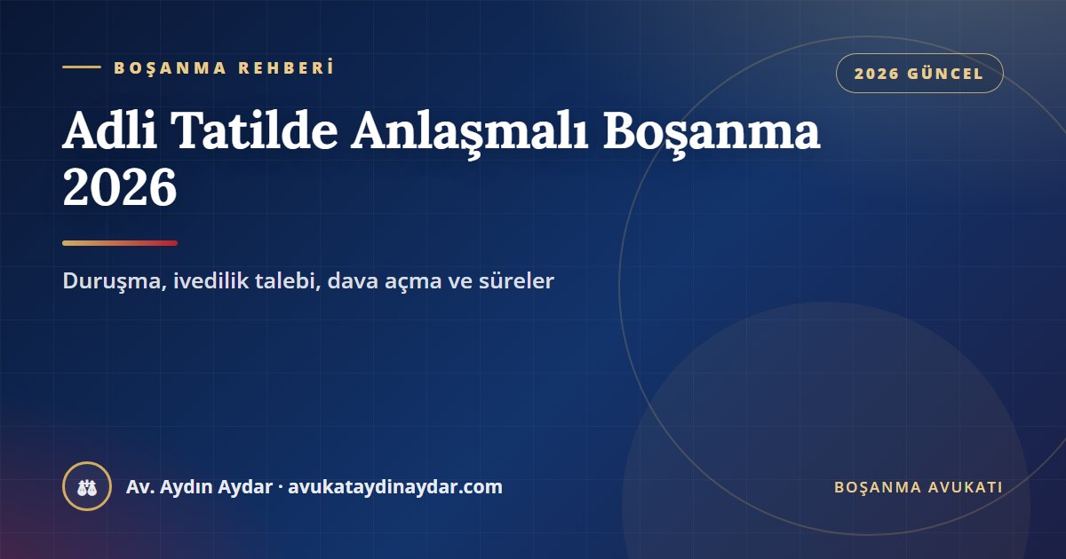 Adli tatilde anlaşmalı boşanma 2026 – duruşma, ivedilik talebi, dava açma ve sürelerin uzaması, Av. Aydın Aydar