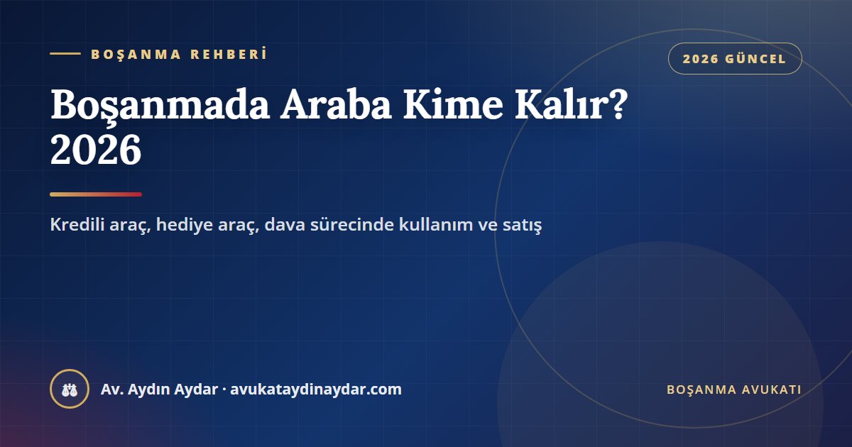 Boşanmada araba kime kalır 2026 – evlilikte alınan ve hediye araç, kredili araç hesabı, dava sürecinde kullanım ve satış, Av. Aydın Aydar