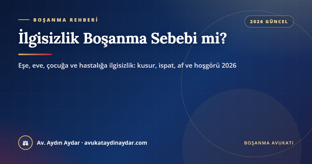 İlgisizlik ve sevgisizlik boşanma sebebi mi 2026 – eşe, eve, çocuğa ve hastalığa ilgisizlik, somut olay, af ve hoşgörü, dilekçe ve tanık, Av. Aydın Aydar