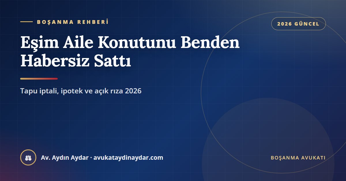Eşim aile konutunu habersiz sattı 2026 – TMK 194 açık rıza, tapu iptali ve tescil, ipoteğin kaldırılması, iyi niyetli alıcı ve boşanmanın etkisi, Av. Aydın Aydar